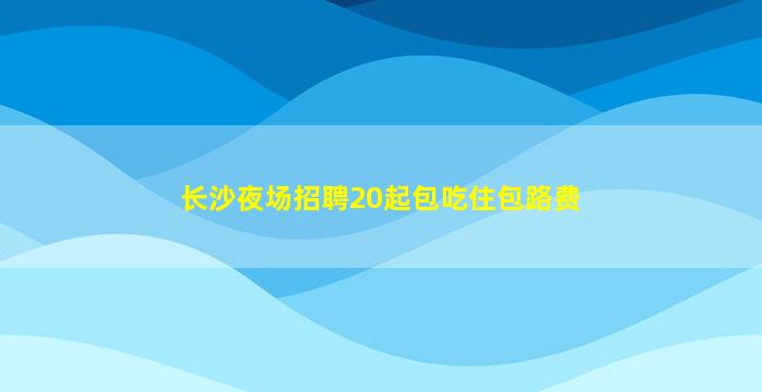 长沙夜场招聘20起包吃住包路费